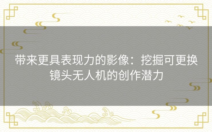 带来更具表现力的影像：挖掘可更换镜头无人机的创作潜力