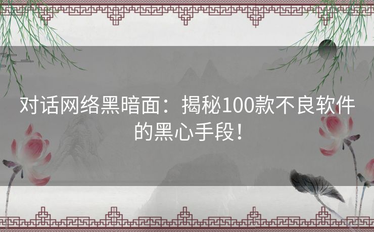 对话网络黑暗面：揭秘100款不良软件的黑心手段！