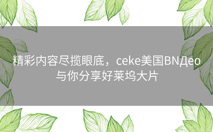 精彩内容尽揽眼底，ceke美国BNДeo与你分享好莱坞大片