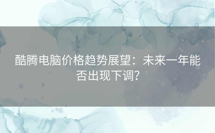 酷腾电脑价格趋势展望：未来一年能否出现下调？