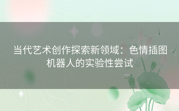 当代艺术创作探索新领域：色情插图机器人的实验性尝试