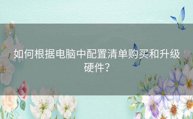 如何根据电脑中配置清单购买和升级硬件？