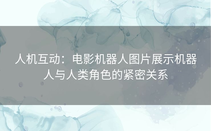 人机互动：电影机器人图片展示机器人与人类角色的紧密关系