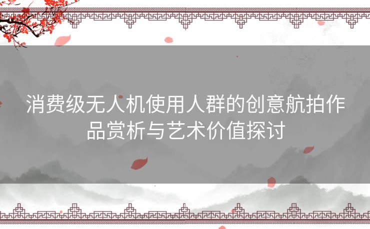 消费级无人机使用人群的创意航拍作品赏析与艺术价值探讨