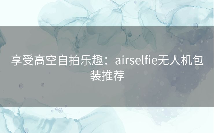 享受高空自拍乐趣：airselfie无人机包装推荐