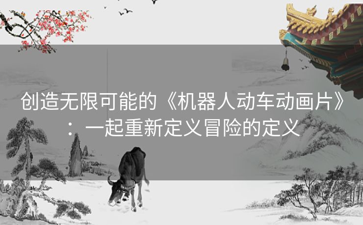 创造无限可能的《机器人动车动画片》：一起重新定义冒险的定义