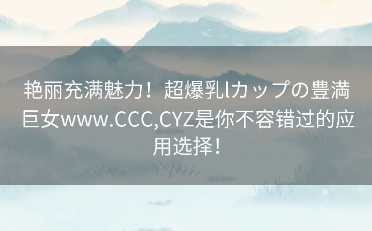 艳丽充满魅力！超爆乳lカップの豊満巨女www.CCC,CYZ是你不容错过的应用选择！