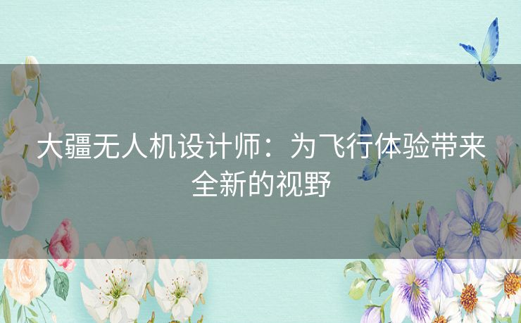 大疆无人机设计师：为飞行体验带来全新的视野