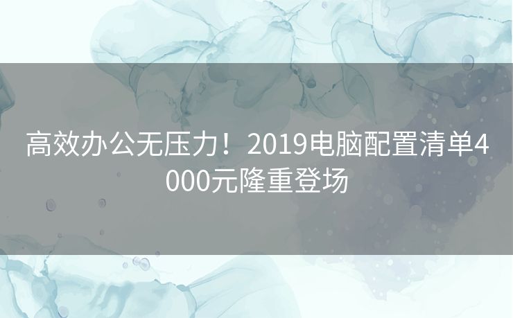 高效办公无压力！2019电脑配置清单4000元隆重登场