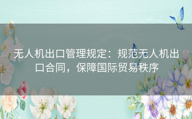 无人机出口管理规定：规范无人机出口合同，保障国际贸易秩序