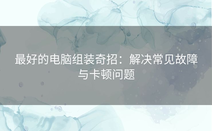 最好的电脑组装奇招：解决常见故障与卡顿问题