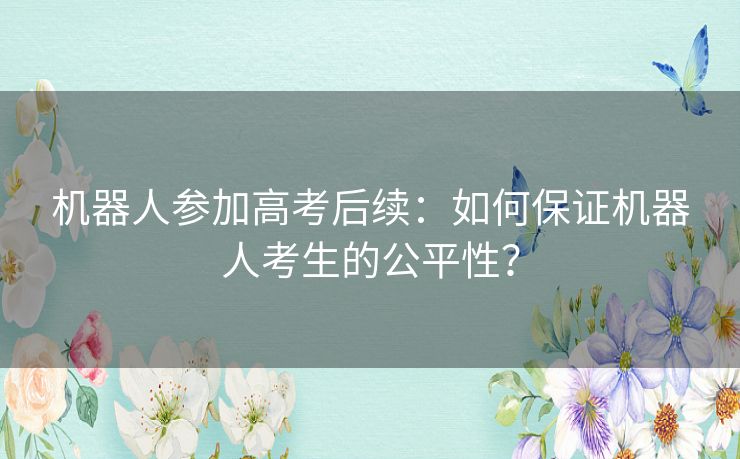 机器人参加高考后续：如何保证机器人考生的公平性？