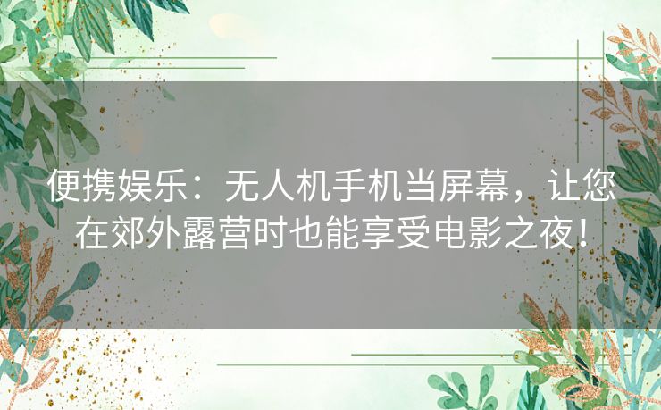 便携娱乐：无人机手机当屏幕，让您在郊外露营时也能享受电影之夜！