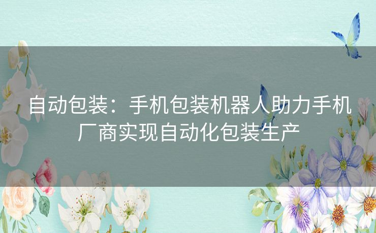 自动包装：手机包装机器人助力手机厂商实现自动化包装生产