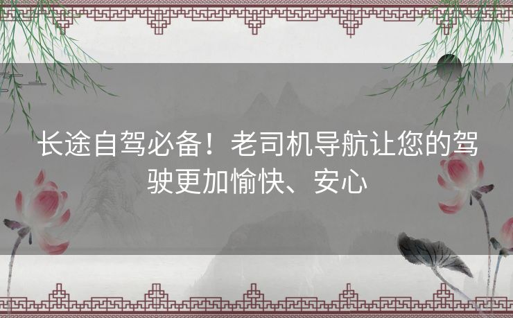 长途自驾必备！老司机导航让您的驾驶更加愉快、安心