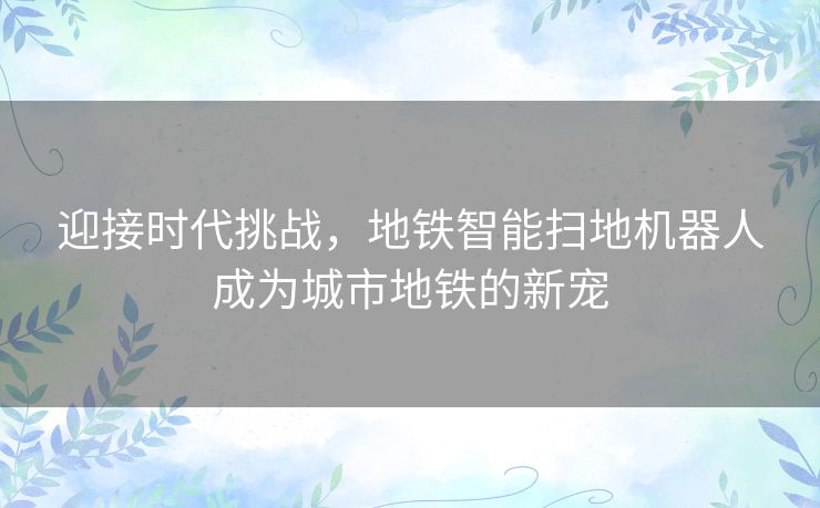 迎接时代挑战，地铁智能扫地机器人成为城市地铁的新宠