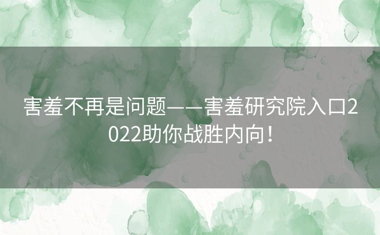 害羞不再是问题——害羞研究院入口2022助你战胜内向！