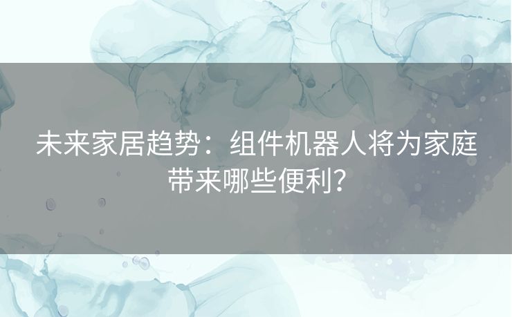 未来家居趋势：组件机器人将为家庭带来哪些便利？