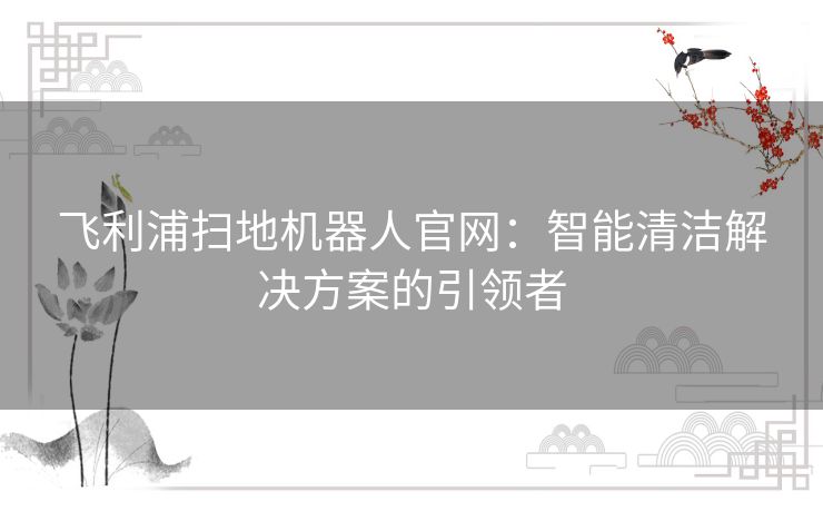 飞利浦扫地机器人官网：智能清洁解决方案的引领者