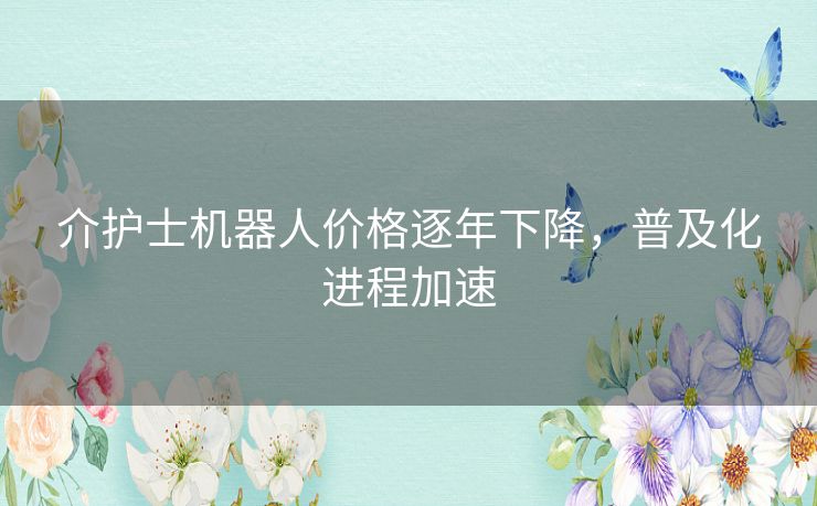 介护士机器人价格逐年下降，普及化进程加速